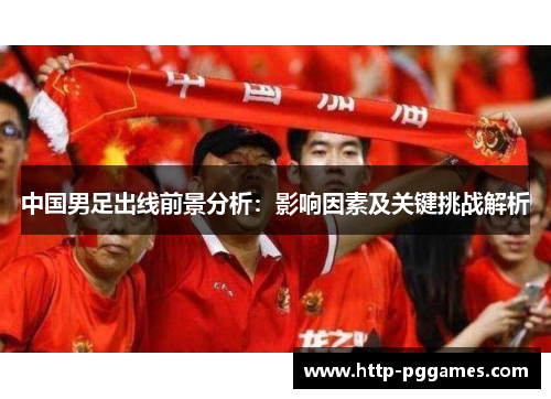 中国男足出线前景分析：影响因素及关键挑战解析