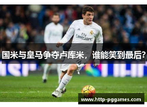国米与皇马争夺卢库米，谁能笑到最后？