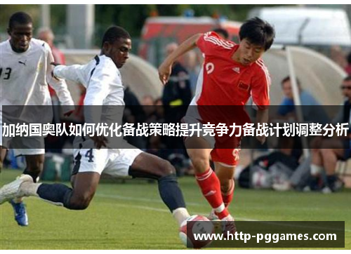 加纳国奥队如何优化备战策略提升竞争力备战计划调整分析