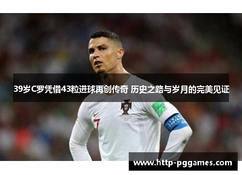 39岁C罗凭借43粒进球再创传奇 历史之路与岁月的完美见证