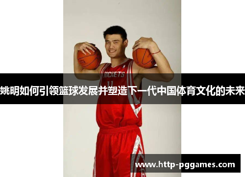 姚明如何引领篮球发展并塑造下一代中国体育文化的未来