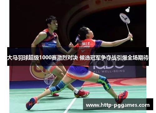 大马羽球超级1000赛激烈对决 候选冠军争夺战引爆全场期待