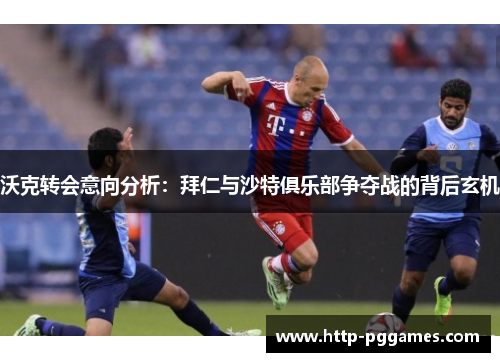 沃克转会意向分析：拜仁与沙特俱乐部争夺战的背后玄机