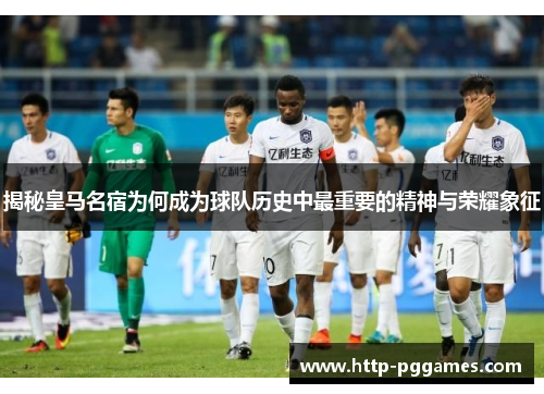 揭秘皇马名宿为何成为球队历史中最重要的精神与荣耀象征