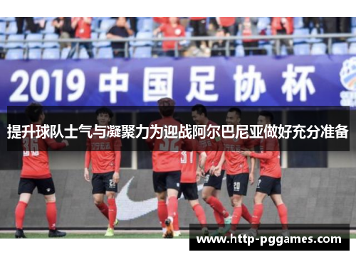 提升球队士气与凝聚力为迎战阿尔巴尼亚做好充分准备