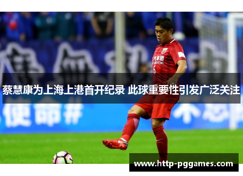 蔡慧康为上海上港首开纪录 此球重要性引发广泛关注