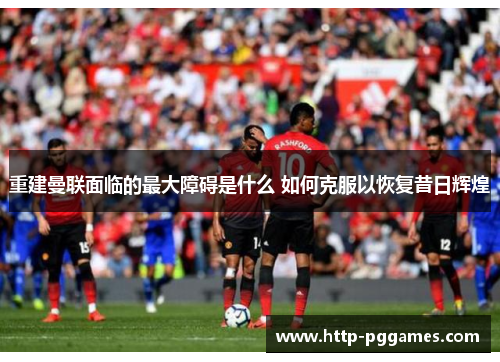 重建曼联面临的最大障碍是什么 如何克服以恢复昔日辉煌