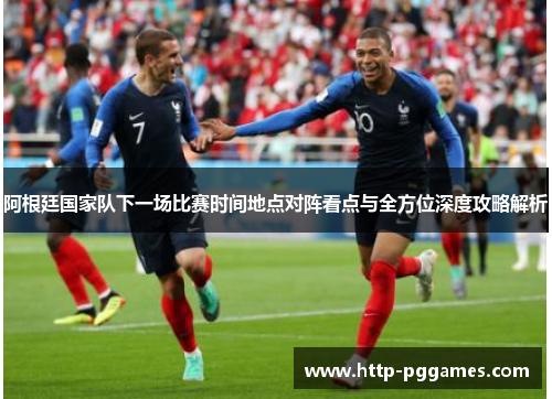 阿根廷国家队下一场比赛时间地点对阵看点与全方位深度攻略解析