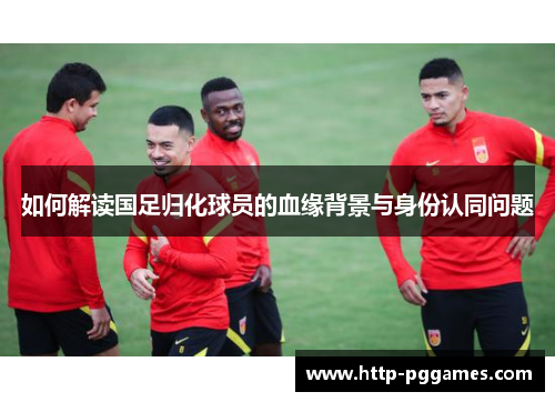 如何解读国足归化球员的血缘背景与身份认同问题