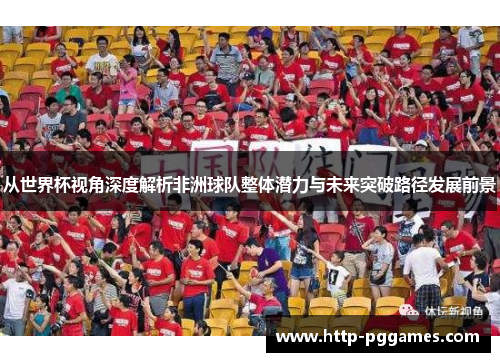 从世界杯视角深度解析非洲球队整体潜力与未来突破路径发展前景 从世界杯视角深度解析非洲球队整体潜力与未来突破路径发展前景