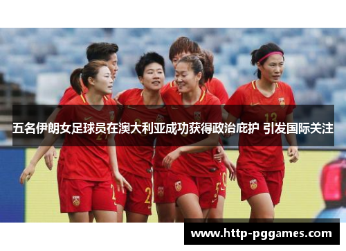 五名伊朗女足球员在澳大利亚成功获得政治庇护 引发国际关注 五名伊朗女足球员在澳大利亚成功获得政治庇护 引发国际关注