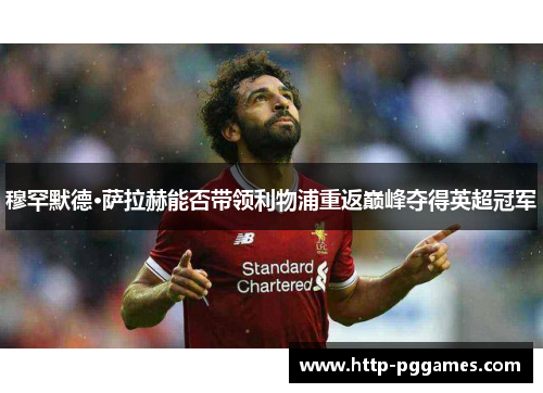 穆罕默德·萨拉赫能否带领利物浦重返巅峰夺得英超冠军 穆罕默德·萨拉赫能否带领利物浦重返巅峰夺得英超冠军