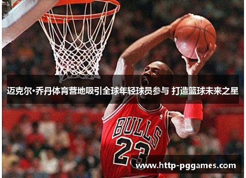 迈克尔·乔丹体育营地吸引全球年轻球员参与 打造篮球未来之星 迈克尔·乔丹体育营地吸引全球年轻球员参与 打造篮球未来之星